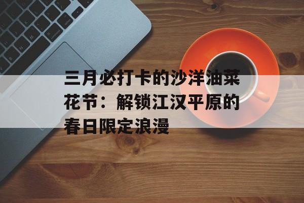 三月必打卡的沙洋油菜花节：解锁江汉平原的春日限定浪漫-第1张图片-
