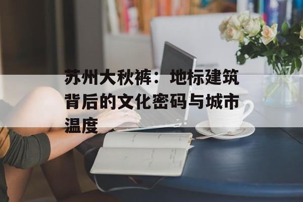 苏州大秋裤：地标建筑背后的文化密码与城市温度-第1张图片-