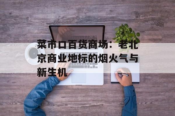 菜市口百货商场：老北京商业地标的烟火气与新生机-第1张图片-