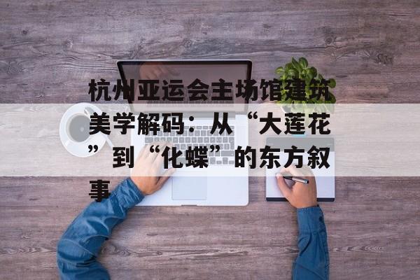 杭州亚运会主场馆建筑美学解码：从“大莲花”到“化蝶”的东方叙事-第1张图片-