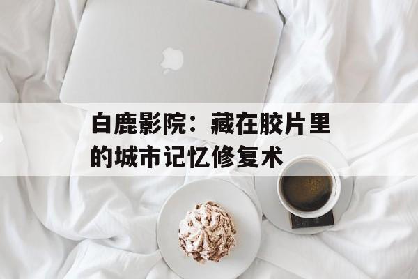 白鹿影院：藏在胶片里的城市记忆修复术-第1张图片-