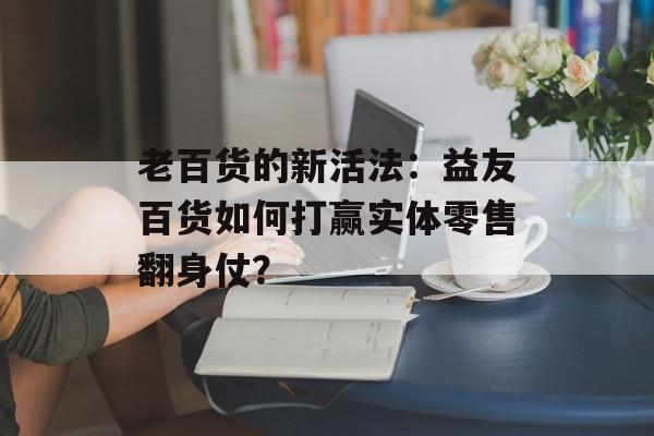老百货的新活法：益友百货如何打赢实体零售翻身仗？-第1张图片-