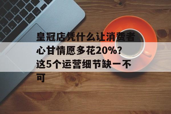 皇冠店凭什么让消费者心甘情愿多花20%？这5个运营细节缺一不可-第1张图片-