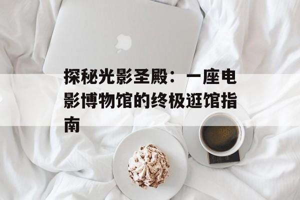 探秘光影圣殿：一座电影博物馆的终极逛馆指南-第1张图片-
