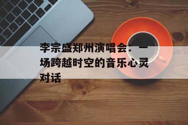 李宗盛郑州演唱会:一场跨越时空的音乐心灵对话-第1张图片- 李宗盛郑州演唱会:一场跨越时空的音乐心灵对话-第1张图片-