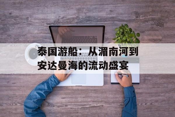 泰国游船：从湄南河到安达曼海的流动盛宴-第1张图片-
