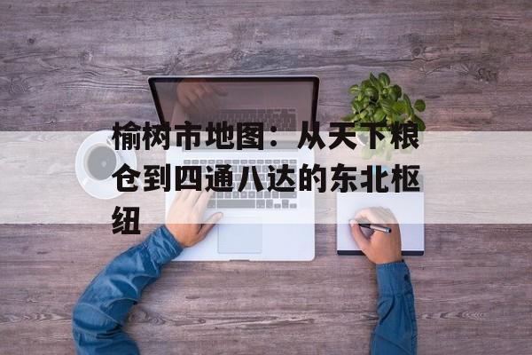 榆树市地图：从天下粮仓到四通八达的东北枢纽-第1张图片-