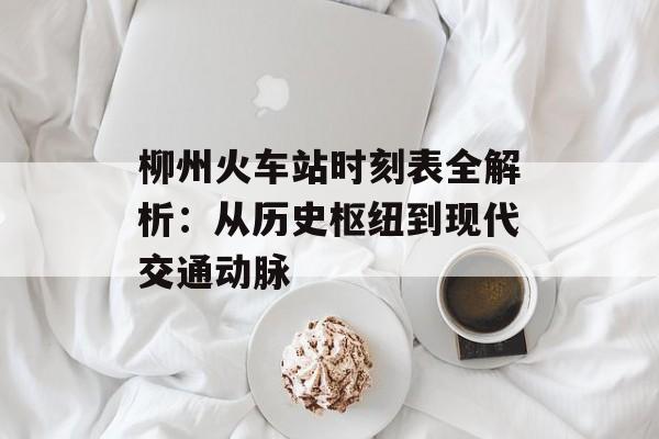 柳州火车站时刻表全解析：从历史枢纽到现代交通动脉-第1张图片-