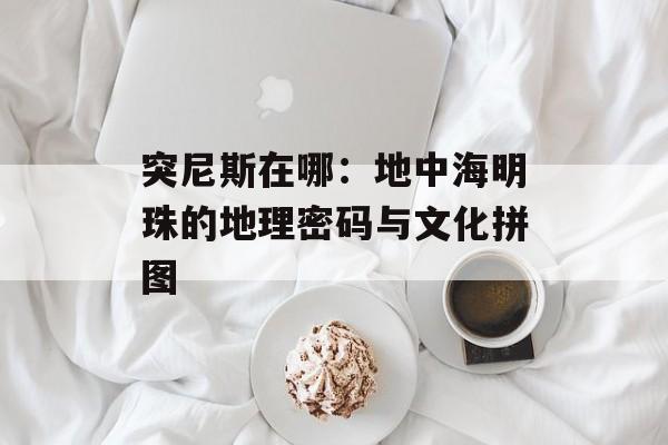 突尼斯在哪:地中海明珠的地理密码与文化拼图-第1张图片- 突尼斯在哪:地中海明珠的地理密码与文化拼图-第1张图片-