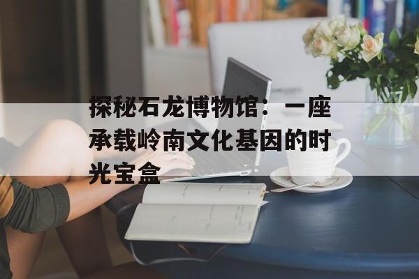 探秘石龙博物馆：一座承载岭南文化基因的时光宝盒-第1张图片-