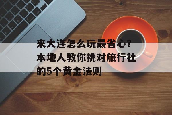 来大连怎么玩最省心？本地人教你挑对旅行社的5个黄金法则-第1张图片-
