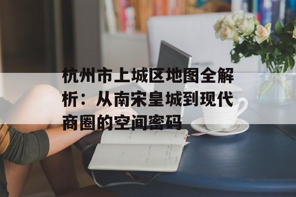杭州市上城区地图全解析：从南宋皇城到现代商圈的空间密码-第1张图片-