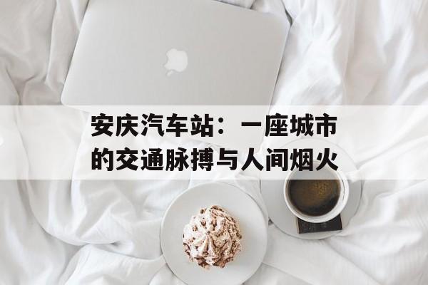 安庆汽车站：一座城市的交通脉搏与人间烟火-第1张图片-