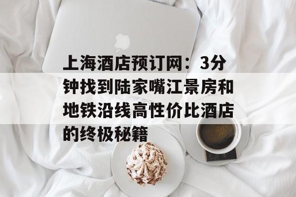 上海酒店预订网：3分钟找到陆家嘴江景房和地铁沿线高性价比酒店的终极秘籍-第1张图片-