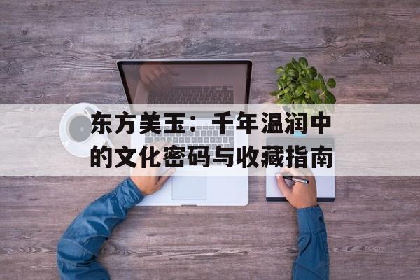 东方美玉：千年温润中的文化密码与收藏指南-第1张图片-