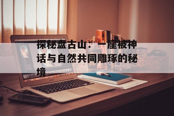 探秘盘古山：一座被神话与自然共同雕琢的秘境-第1张图片-