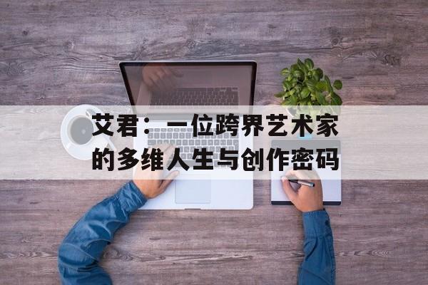 艾君：一位跨界艺术家的多维人生与创作密码-第1张图片-