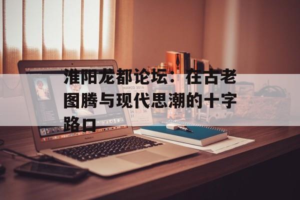 淮阳龙都论坛：在古老图腾与现代思潮的十字路口-第1张图片-