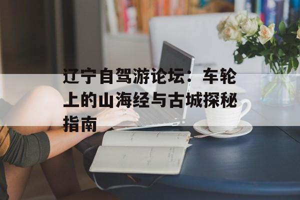 辽宁自驾游论坛：车轮上的山海经与古城探秘指南-第1张图片-
