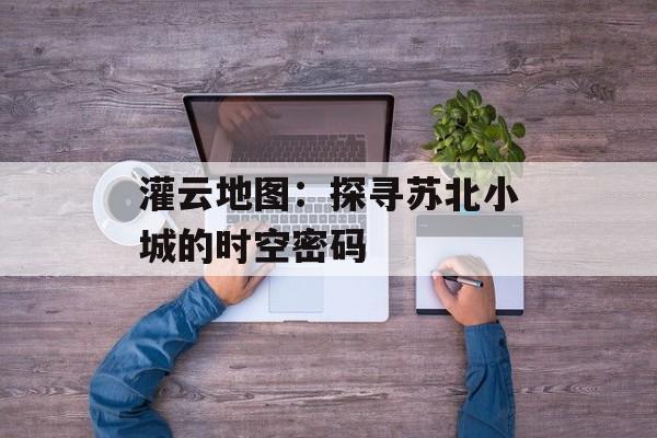 灌云地图：探寻苏北小城的时空密码-第1张图片-
