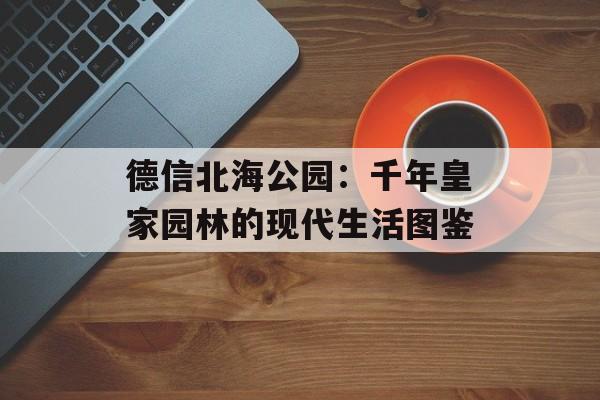 德信北海公园：千年皇家园林的现代生活图鉴-第1张图片-