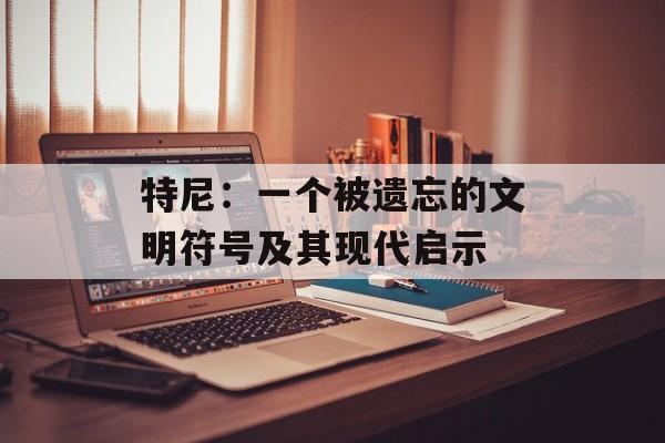 特尼：一个被遗忘的文明符号及其现代启示-第1张图片-