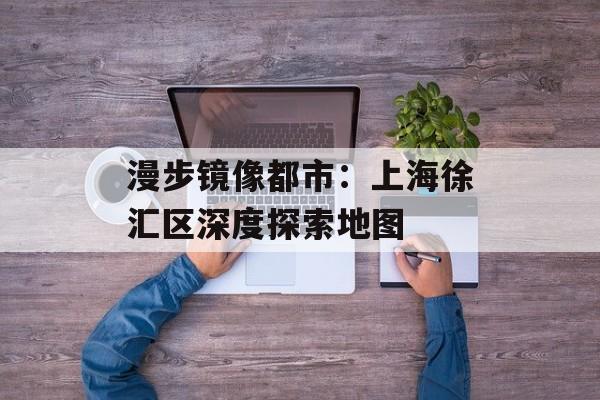 漫步镜像都市：上海徐汇区深度探索地图-第1张图片-