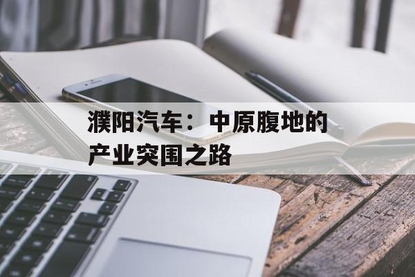 濮阳汽车：中原腹地的产业突围之路-第1张图片-