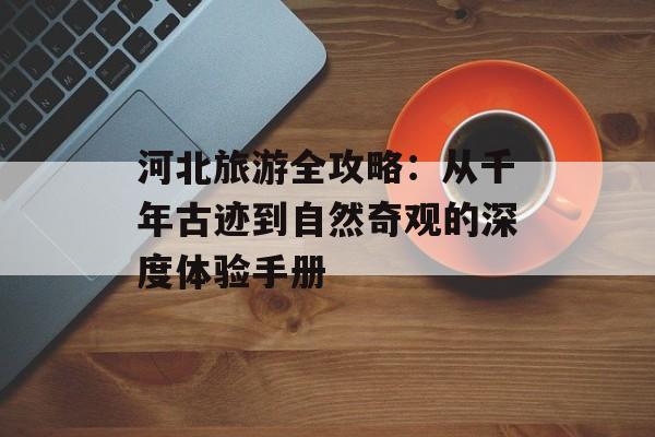 河北旅游全攻略：从千年古迹到自然奇观的深度体验手册-第1张图片-