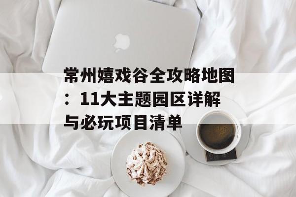常州嬉戏谷全攻略地图:11大主题园区详解与必玩项目清单-第1张图片- 常州嬉戏谷全攻略地图:11大主题园区详解与必玩项目清单-第1张图片-