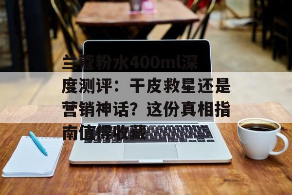兰蔻粉水400ml深度测评：干皮救星还是营销神话？这份真相指南值得收藏-第1张图片-