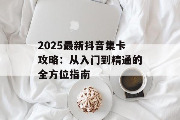 2025最新抖音集卡攻略：从入门到精通的全方位指南-第1张图片-