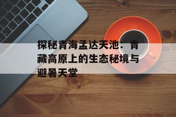 探秘青海孟达天池：青藏高原上的生态秘境与避暑天堂-第1张图片-