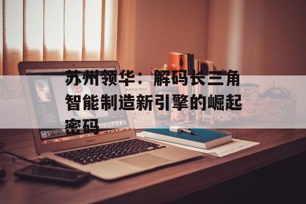 苏州领华：解码长三角智能制造新引擎的崛起密码-第1张图片-