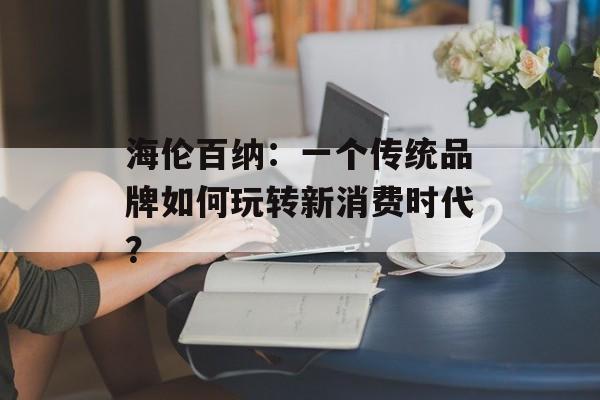 海伦百纳：一个传统品牌如何玩转新消费时代？-第1张图片-