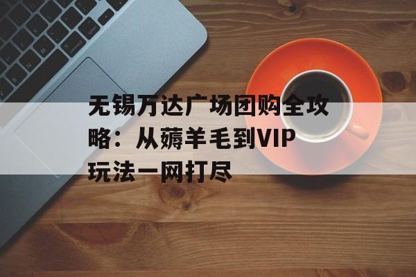无锡万达广场团购全攻略：从薅羊毛到VIP玩法一网打尽-第1张图片-