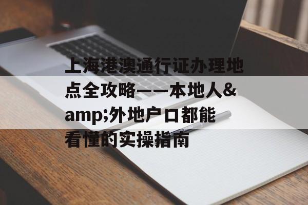上海港澳通行证办理地点全攻略——本地人&外地户口都能看懂的实操指南-第1张图片-