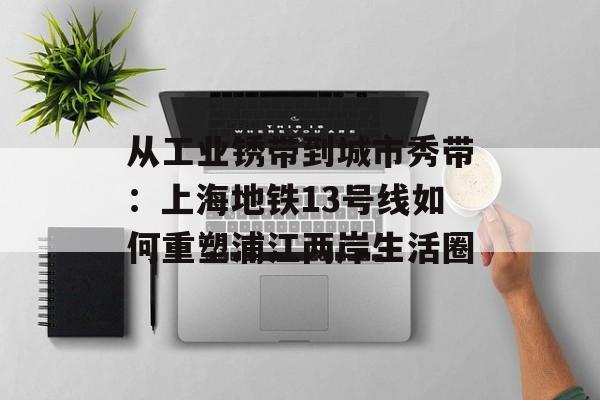 从工业锈带到城市秀带：上海地铁13号线如何重塑浦江两岸生活圈-第1张图片-