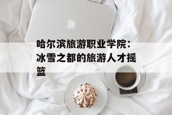 哈尔滨旅游职业学院：冰雪之都的旅游人才摇篮-第1张图片-