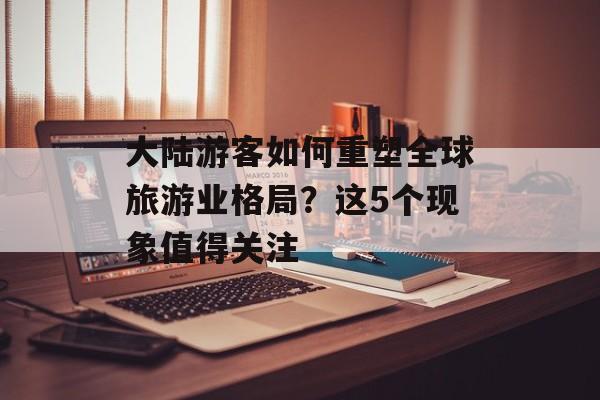 大陆游客如何重塑全球旅游业格局？这5个现象值得关注-第1张图片-