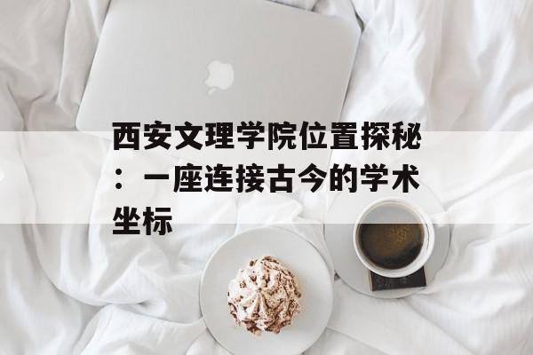 西安文理学院位置探秘：一座连接古今的学术坐标-第1张图片-