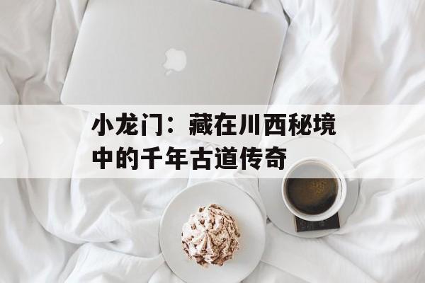 小龙门：藏在川西秘境中的千年古道传奇-第1张图片-