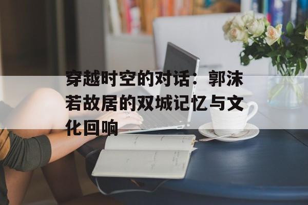 穿越时空的对话：郭沫若故居的双城记忆与文化回响-第1张图片-