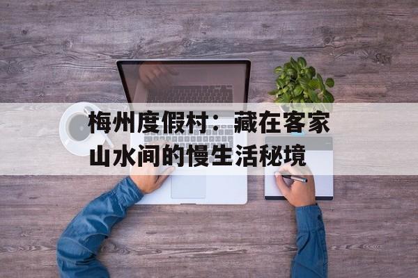 梅州度假村：藏在客家山水间的慢生活秘境-第1张图片-