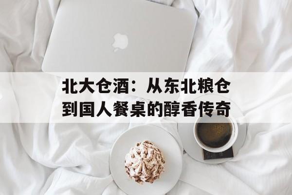 北大仓酒：从东北粮仓到国人餐桌的醇香传奇-第1张图片-