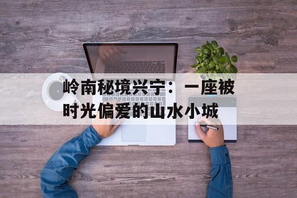 岭南秘境兴宁：一座被时光偏爱的山水小城-第1张图片-