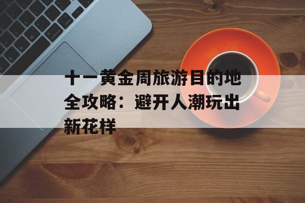 十一黄金周旅游目的地全攻略：避开人潮玩出新花样-第1张图片-