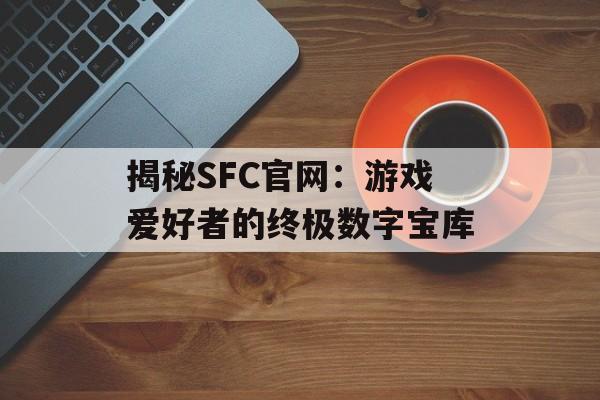 揭秘SFC官网：游戏爱好者的终极数字宝库-第1张图片-
