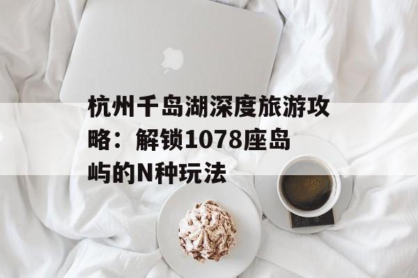 杭州千岛湖深度旅游攻略：解锁1078座岛屿的N种玩法-第1张图片-