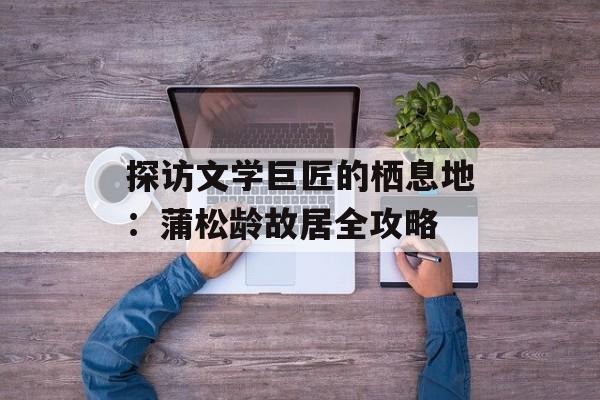探访文学巨匠的栖息地：蒲松龄故居全攻略-第1张图片-